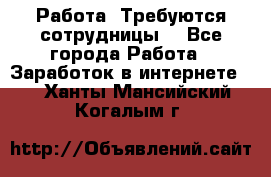 Работа .Требуются сотрудницы  - Все города Работа » Заработок в интернете   . Ханты-Мансийский,Когалым г.